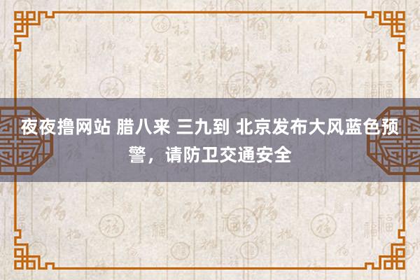 夜夜撸网站 腊八来 三九到 北京发布大风蓝色预警，请防卫交通安全