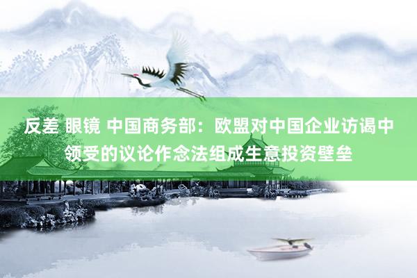 反差 眼镜 中国商务部：欧盟对中国企业访谒中领受的议论作念法组成生意投资壁垒