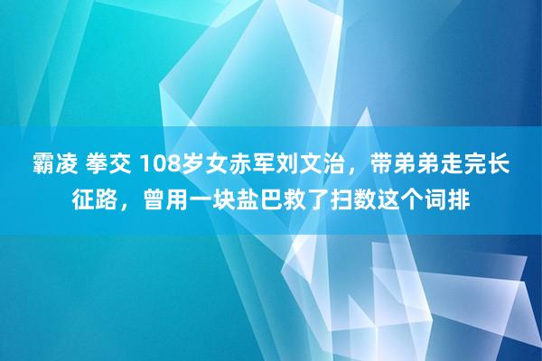 霸凌 拳交 108岁女赤军刘文治，带弟弟走完长征路，曾用一块盐巴救了扫数这个词排