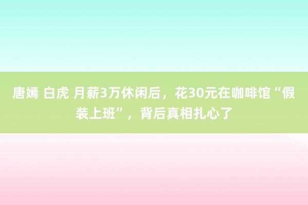 唐嫣 白虎 月薪3万休闲后，花30元在咖啡馆“假装上班”，背后真相扎心了