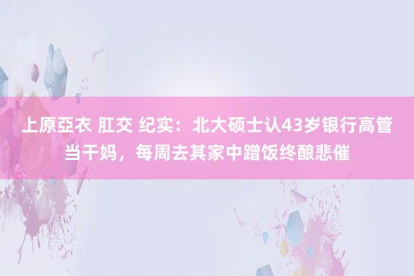 上原亞衣 肛交 纪实：北大硕士认43岁银行高管当干妈，每周去其家中蹭饭终酿悲催