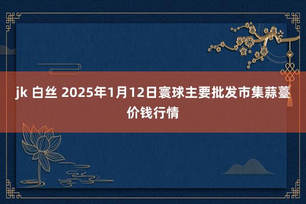 jk 白丝 2025年1月12日寰球主要批发市集蒜薹价钱行情