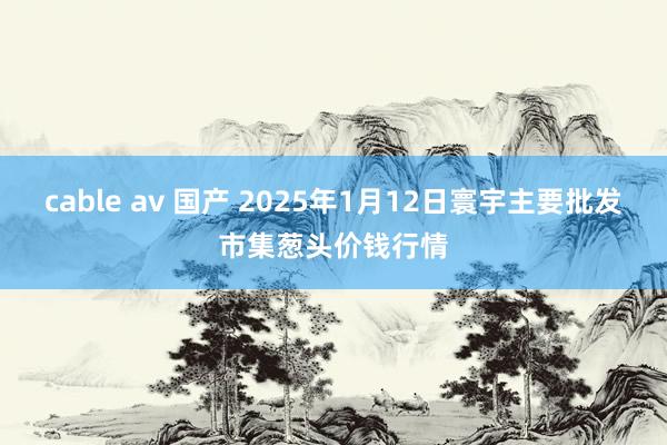 cable av 国产 2025年1月12日寰宇主要批发市集葱头价钱行情