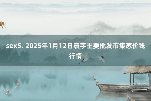 sex5. 2025年1月12日寰宇主要批发市集葱价钱行情