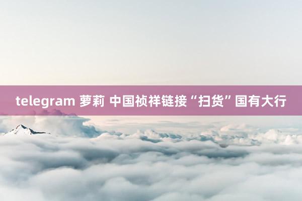 telegram 萝莉 中国祯祥链接“扫货”国有大行