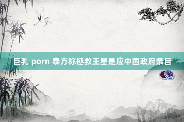 巨乳 porn 泰方称拯救王星是应中国政府条目