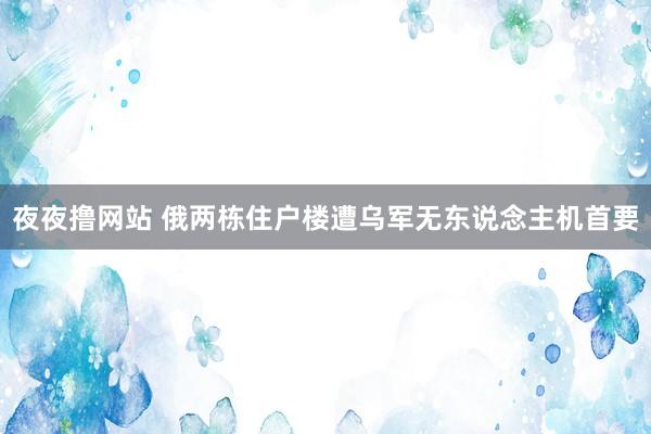 夜夜撸网站 俄两栋住户楼遭乌军无东说念主机首要