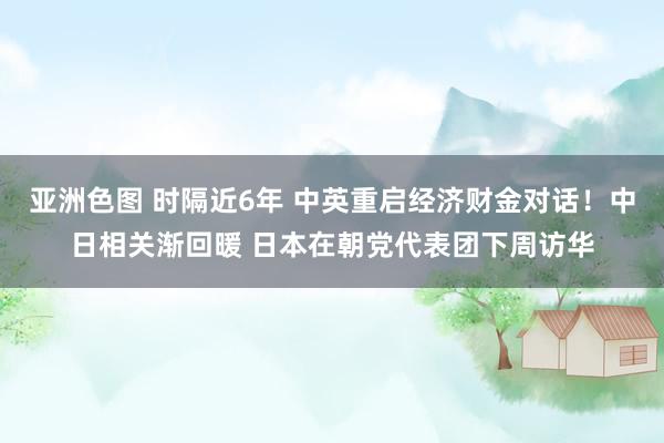 亚洲色图 时隔近6年 中英重启经济财金对话！中日相关渐回暖 日本在朝党代表团下周访华