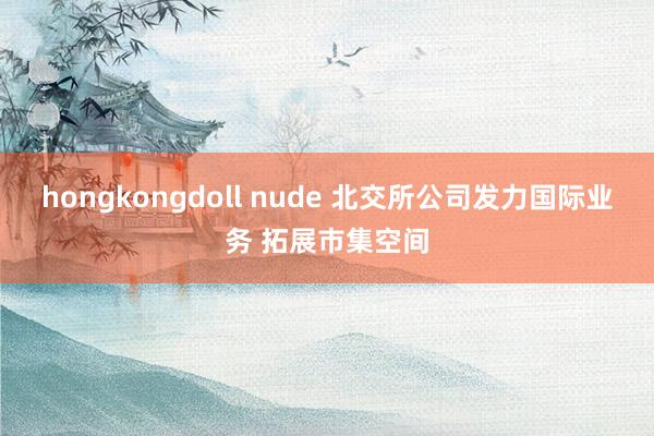 hongkongdoll nude 北交所公司发力国际业务 拓展市集空间