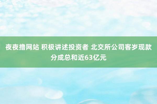 夜夜撸网站 积极讲述投资者 北交所公司客岁现款分成总和近63亿元