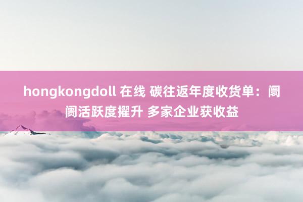 hongkongdoll 在线 碳往返年度收货单：阛阓活跃度擢升 多家企业获收益