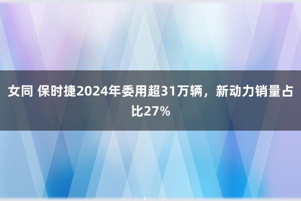 女同 保时捷2024年委用超31万辆，新动力销量占比27%