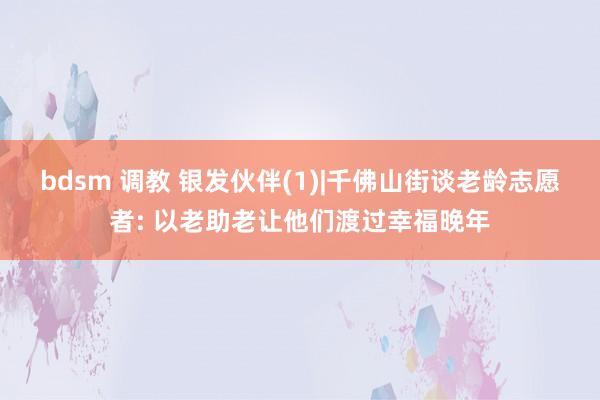 bdsm 调教 银发伙伴(1)|千佛山街谈老龄志愿者: 以老助老让他们渡过幸福晚年