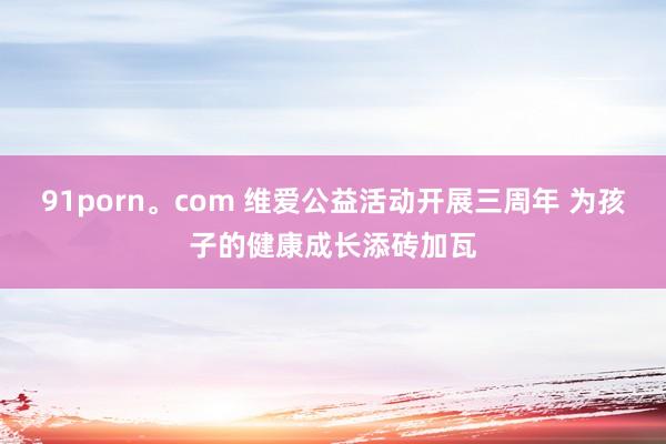 91porn。com 维爱公益活动开展三周年 为孩子的健康成长添砖加瓦