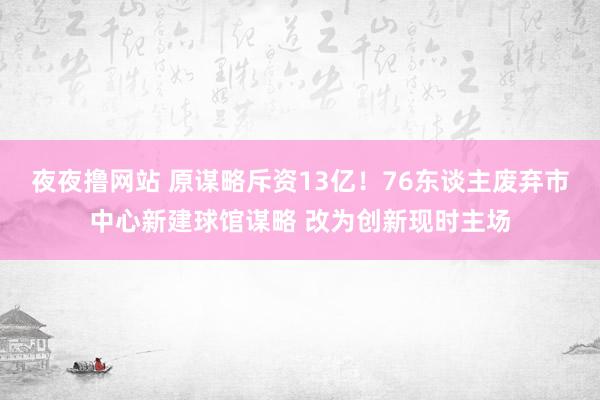 夜夜撸网站 原谋略斥资13亿！76东谈主废弃市中心新建球馆谋略 改为创新现时主场