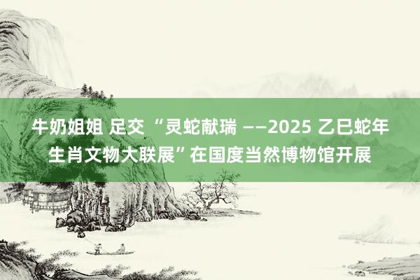 牛奶姐姐 足交 “灵蛇献瑞 ——2025 乙巳蛇年生肖文物大联展”在国度当然博物馆开展