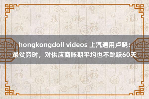 hongkongdoll videos 上汽通用卢晓：最贫穷时，对供应商账期平均也不跳跃60天