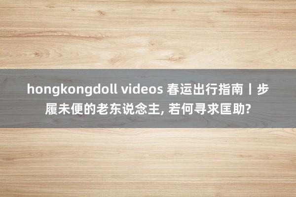 hongkongdoll videos 春运出行指南丨步履未便的老东说念主， 若何寻求匡助?