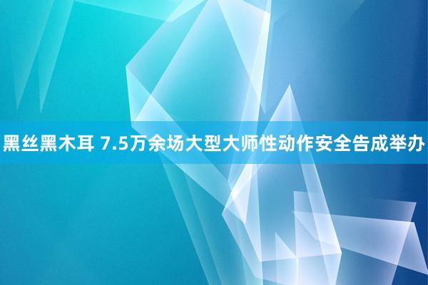 黑丝黑木耳 7.5万余场大型大师性动作安全告成举办