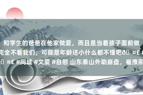 和学生的爸爸在他家做爱，而且是当着孩子面前做爱，太刺激了，孩子完全不看我们，可能是年龄还小什么都不懂吧🤣 #同城 #文爱 #自慰 山东泰山外助崩盘，崔康熙背锅，球迷崩溃！