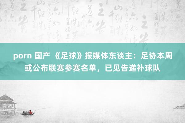 porn 国产 《足球》报媒体东谈主：足协本周或公布联赛参赛名单，已见告递补球队