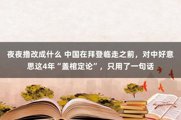 夜夜撸改成什么 中国在拜登临走之前，对中好意思这4年“盖棺定论”，只用了一句话