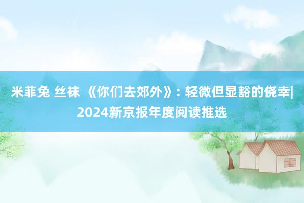 米菲兔 丝袜 《你们去郊外》: 轻微但显豁的侥幸|2024新京报年度阅读推选