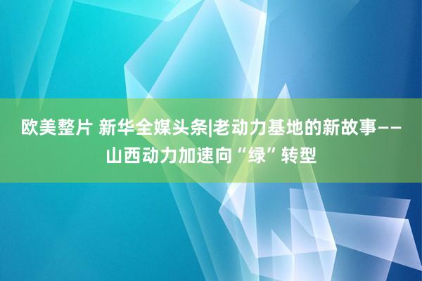 欧美整片 新华全媒头条|老动力基地的新故事——山西动力加速向“绿”转型