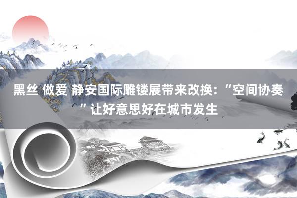 黑丝 做爱 静安国际雕镂展带来改换: “空间协奏”让好意思好在城市发生