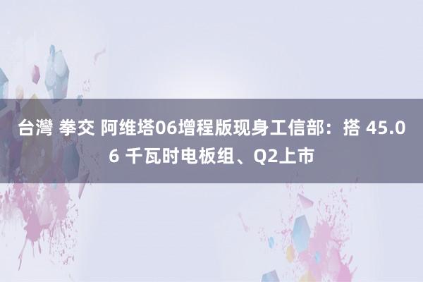 台灣 拳交 阿维塔06增程版现身工信部：搭 45.06 千瓦时电板组、Q2上市