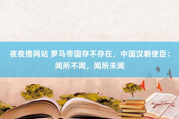 夜夜撸网站 罗马帝国存不存在，中国汉朝使臣：闻所不闻，闻所未闻