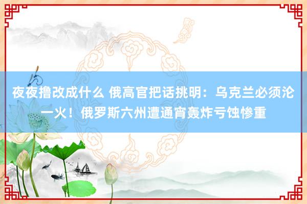 夜夜撸改成什么 俄高官把话挑明：乌克兰必须沦一火！俄罗斯六州遭通宵轰炸亏蚀惨重