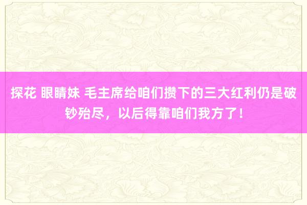 探花 眼睛妹 毛主席给咱们攒下的三大红利仍是破钞殆尽，以后得靠咱们我方了！