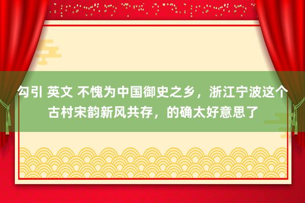 勾引 英文 不愧为中国御史之乡，浙江宁波这个古村宋韵新风共存，的确太好意思了