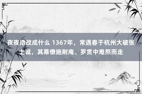 夜夜撸改成什么 1367年，常遇春于杭州大破张士诚，其幕僚施耐庵、罗贯中难熬而走