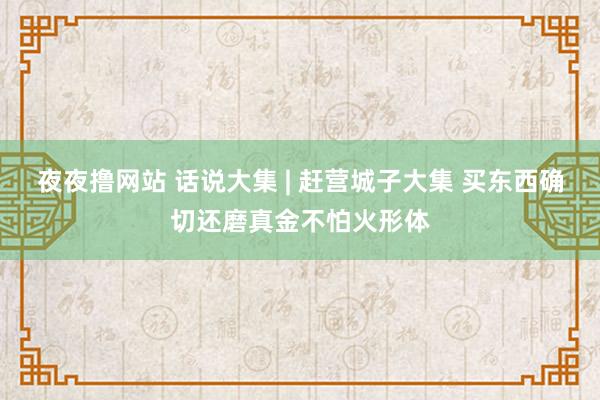 夜夜撸网站 话说大集 | 赶营城子大集 买东西确切还磨真金不怕火形体