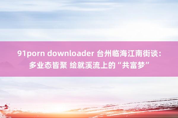 91porn downloader 台州临海江南街谈：多业态皆聚 绘就溪流上的“共富梦”