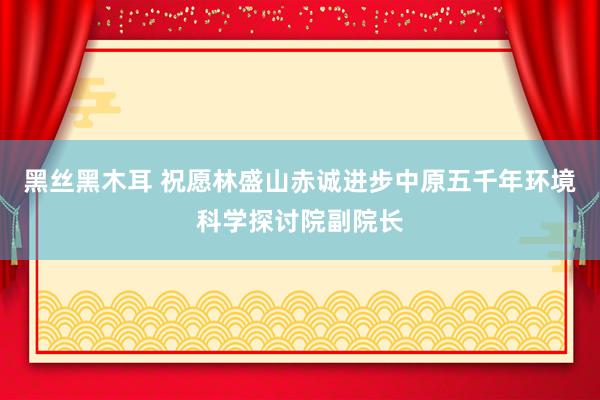 黑丝黑木耳 祝愿林盛山赤诚进步中原五千年环境科学探讨院副院长