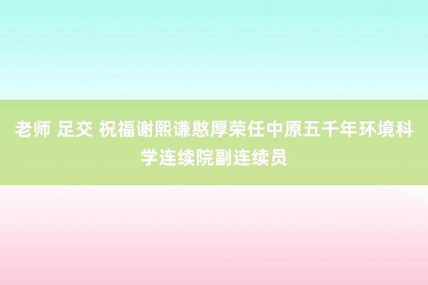 老师 足交 祝福谢熙谦憨厚荣任中原五千年环境科学连续院副连续员