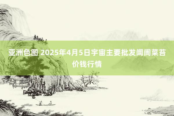 亚洲色图 2025年4月5日宇宙主要批发阛阓菜苔价钱行情