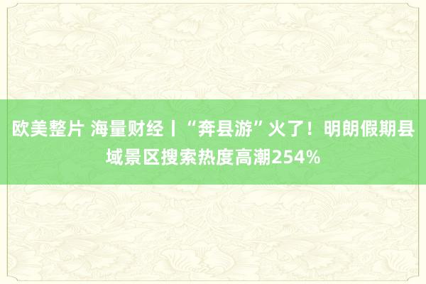 欧美整片 海量财经丨“奔县游”火了！明朗假期县域景区搜索热度高潮254%