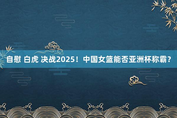 自慰 白虎 决战2025！中国女篮能否亚洲杯称霸？