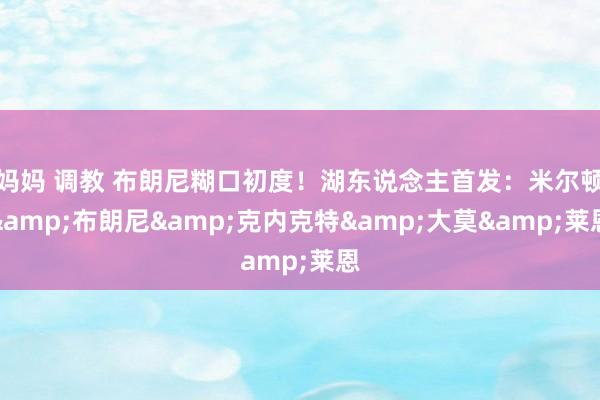 妈妈 调教 布朗尼糊口初度！湖东说念主首发：米尔顿&布朗尼&克内克特&大莫&莱恩