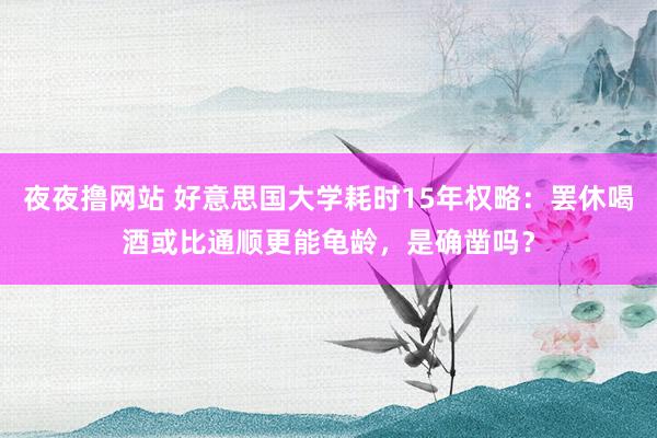 夜夜撸网站 好意思国大学耗时15年权略：罢休喝酒或比通顺更能龟龄，是确凿吗？