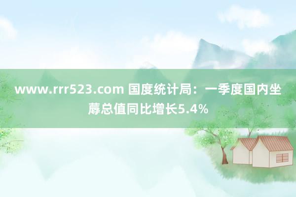 www.rrr523.com 国度统计局：一季度国内坐蓐总值同比增长5.4%